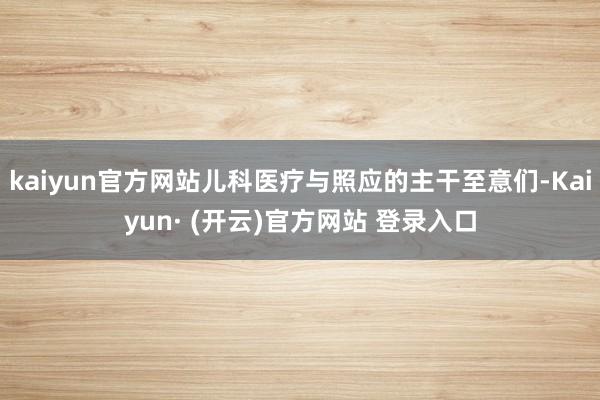 kaiyun官方网站儿科医疗与照应的主干至意们-Kaiyun· (开云)官方网站 登录入口