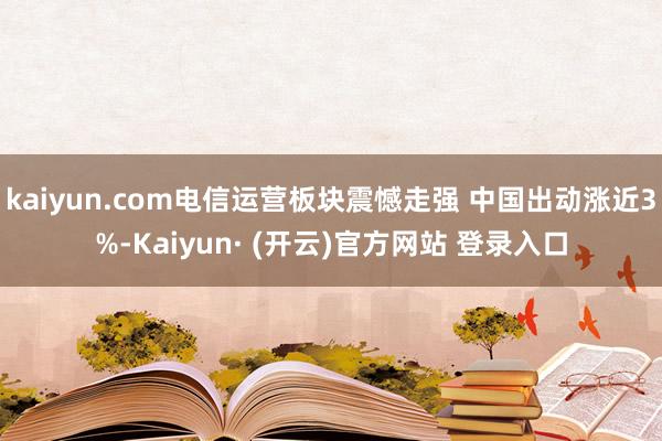 kaiyun.com电信运营板块震憾走强 中国出动涨近3%-Kaiyun· (开云)官方网站 登录入口