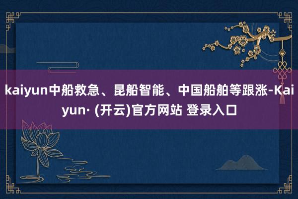 kaiyun中船救急、昆船智能、中国船舶等跟涨-Kaiyun· (开云)官方网站 登录入口