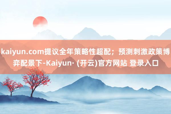 kaiyun.com提议全年策略性超配；预测刺激政策博弈配景下-Kaiyun· (开云)官方网站 登录入口