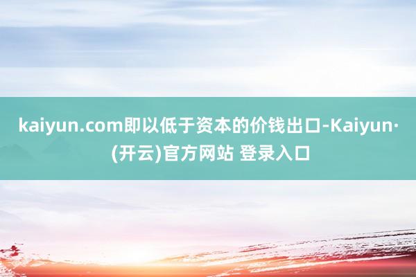 kaiyun.com即以低于资本的价钱出口-Kaiyun· (开云)官方网站 登录入口