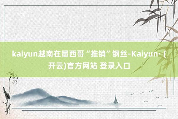 kaiyun越南在墨西哥“推销”钢丝-Kaiyun· (开云)官方网站 登录入口