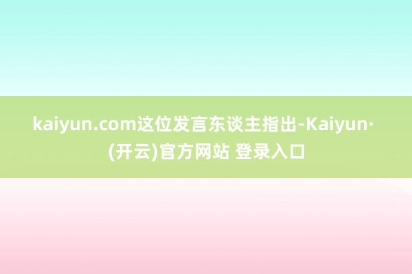 kaiyun.com　　这位发言东谈主指出-Kaiyun· (开云)官方网站 登录入口