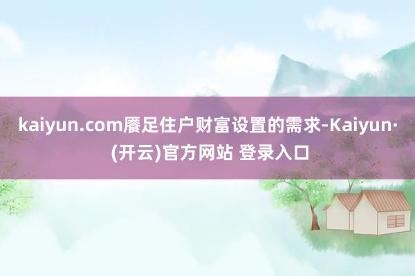 kaiyun.com餍足住户财富设置的需求-Kaiyun· (开云)官方网站 登录入口