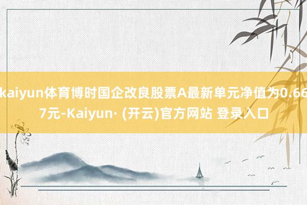 kaiyun体育博时国企改良股票A最新单元净值为0.667元-Kaiyun· (开云)官方网站 登录入口