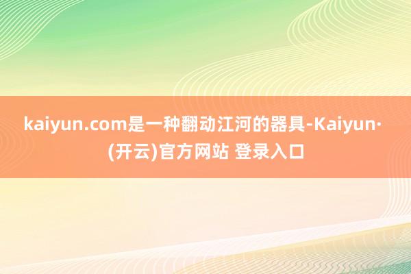 kaiyun.com是一种翻动江河的器具-Kaiyun· (开云)官方网站 登录入口