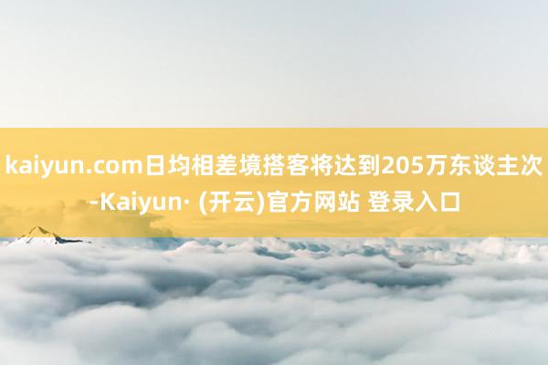 kaiyun.com日均相差境搭客将达到205万东谈主次-Kaiyun· (开云)官方网站 登录入口