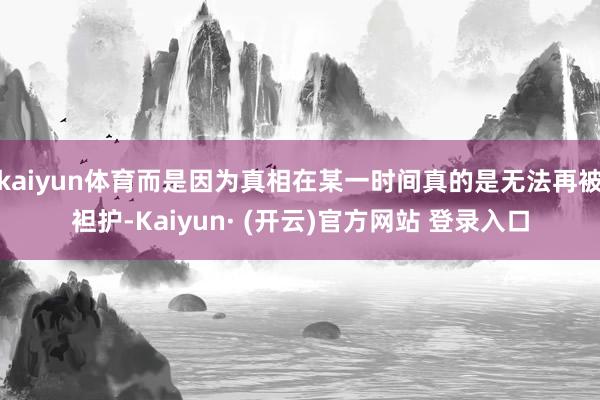 kaiyun体育而是因为真相在某一时间真的是无法再被袒护-Kaiyun· (开云)官方网站 登录入口
