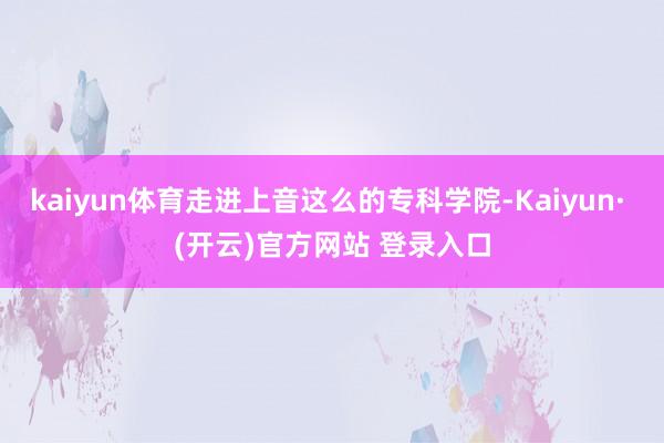 kaiyun体育走进上音这么的专科学院-Kaiyun· (开云)官方网站 登录入口