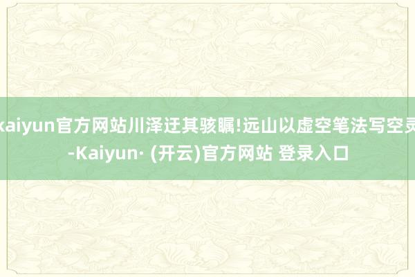 kaiyun官方网站川泽迂其骇瞩!远山以虚空笔法写空灵-Kaiyun· (开云)官方网站 登录入口