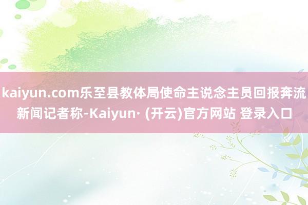 kaiyun.com乐至县教体局使命主说念主员回报奔流新闻记者称-Kaiyun· (开云)官方网站 登录入口