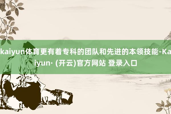 kaiyun体育更有着专科的团队和先进的本领技能-Kaiyun· (开云)官方网站 登录入口