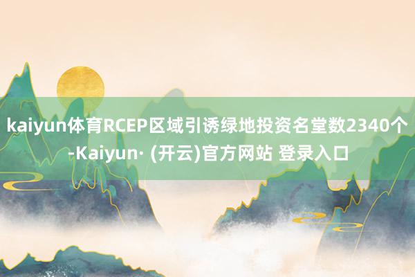 kaiyun体育RCEP区域引诱绿地投资名堂数2340个-Kaiyun· (开云)官方网站 登录入口
