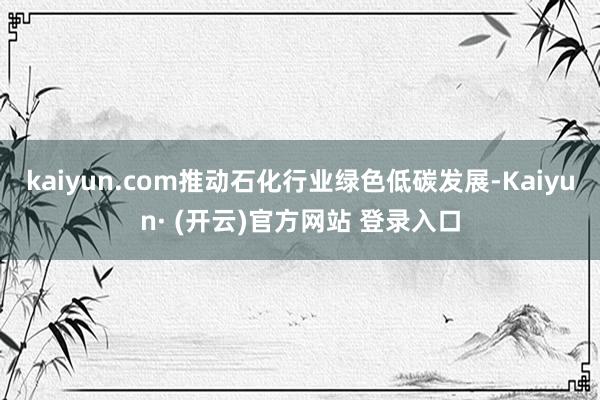 kaiyun.com推动石化行业绿色低碳发展-Kaiyun· (开云)官方网站 登录入口