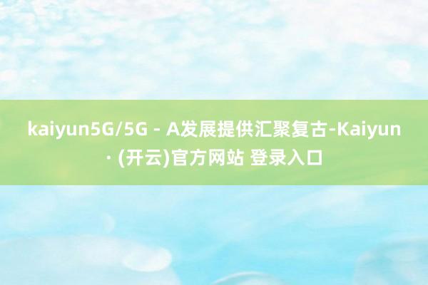 kaiyun5G/5G - A发展提供汇聚复古-Kaiyun· (开云)官方网站 登录入口