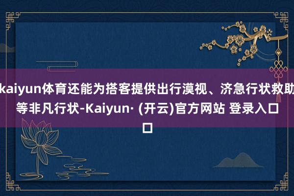kaiyun体育还能为搭客提供出行漠视、济急行状救助等非凡行状-Kaiyun· (开云)官方网站 登录入口