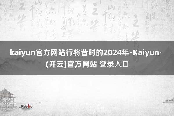 kaiyun官方网站行将昔时的2024年-Kaiyun· (开云)官方网站 登录入口