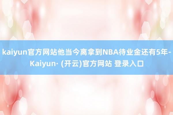 kaiyun官方网站他当今离拿到NBA待业金还有5年-Kaiyun· (开云)官方网站 登录入口
