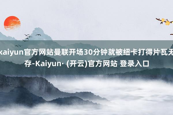 kaiyun官方网站曼联开场30分钟就被纽卡打得片瓦无存-Kaiyun· (开云)官方网站 登录入口