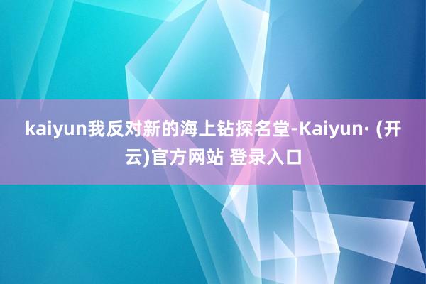 kaiyun我反对新的海上钻探名堂-Kaiyun· (开云)官方网站 登录入口
