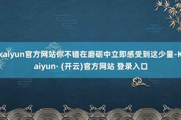 kaiyun官方网站你不错在磨砺中立即感受到这少量-Kaiyun· (开云)官方网站 登录入口