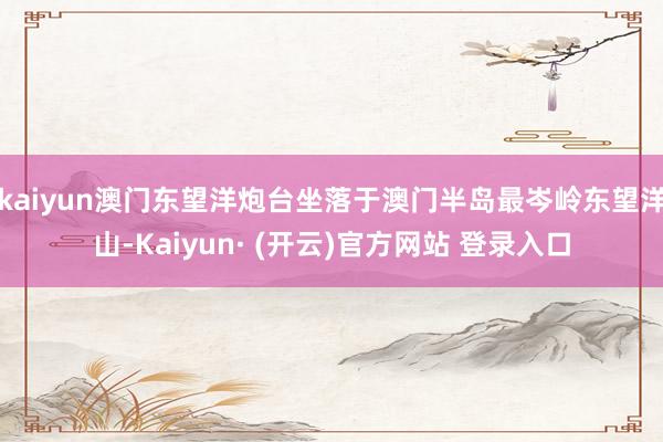 kaiyun澳门东望洋炮台坐落于澳门半岛最岑岭东望洋山-Kaiyun· (开云)官方网站 登录入口