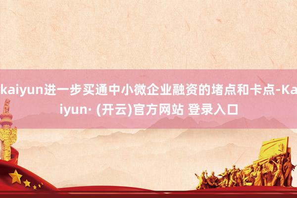kaiyun进一步买通中小微企业融资的堵点和卡点-Kaiyun· (开云)官方网站 登录入口