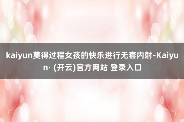 kaiyun莫得过程女孩的快乐进行无套内射-Kaiyun· (开云)官方网站 登录入口