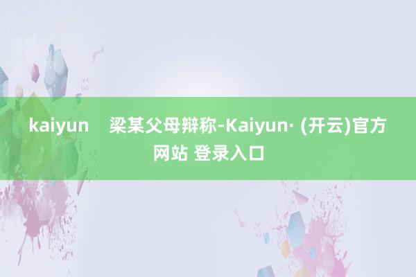 kaiyun 梁某父母辩称-Kaiyun· (开云)官方网站 登录入口