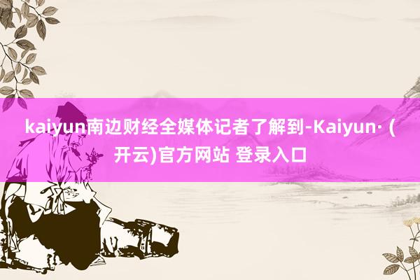 kaiyun南边财经全媒体记者了解到-Kaiyun· (开云)官方网站 登录入口