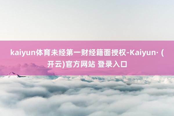 kaiyun体育未经第一财经籍面授权-Kaiyun· (开云)官方网站 登录入口