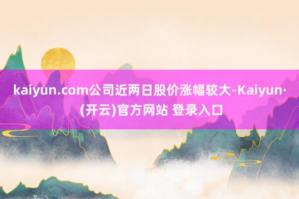 kaiyun.com公司近两日股价涨幅较大-Kaiyun· (开云)官方网站 登录入口