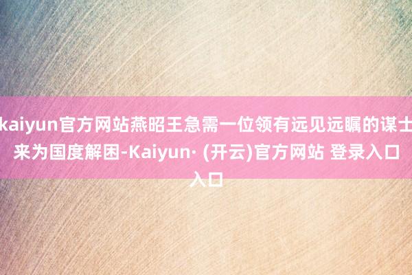 kaiyun官方网站燕昭王急需一位领有远见远瞩的谋士来为国度解困-Kaiyun· (开云)官方网站 登录入口
