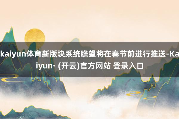 kaiyun体育新版块系统瞻望将在春节前进行推送-Kaiyun· (开云)官方网站 登录入口