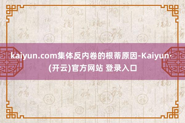 kaiyun.com集体反内卷的根蒂原因-Kaiyun· (开云)官方网站 登录入口