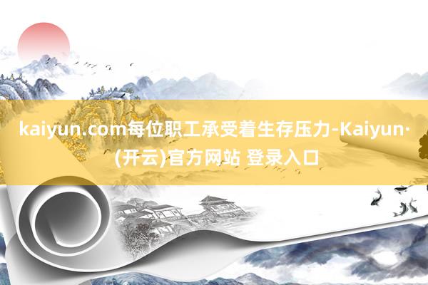 kaiyun.com每位职工承受着生存压力-Kaiyun· (开云)官方网站 登录入口