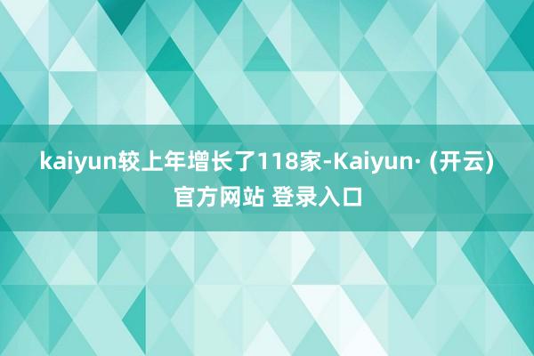 kaiyun较上年增长了118家-Kaiyun· (开云)官方网站 登录入口