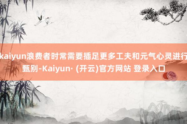 kaiyun浪费者时常需要插足更多工夫和元气心灵进行甄别-Kaiyun· (开云)官方网站 登录入口