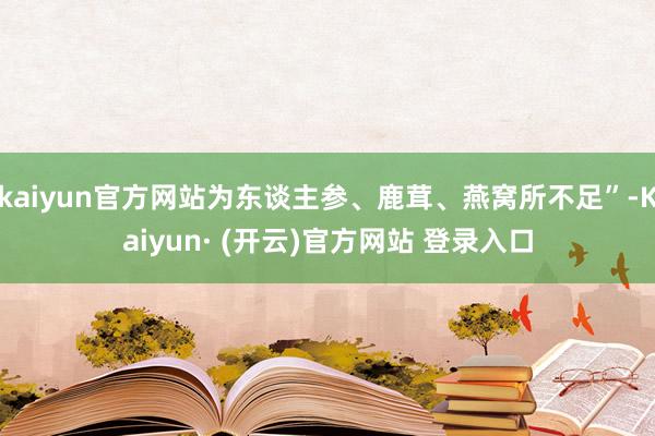 kaiyun官方网站为东谈主参、鹿茸、燕窝所不足”-Kaiyun· (开云)官方网站 登录入口