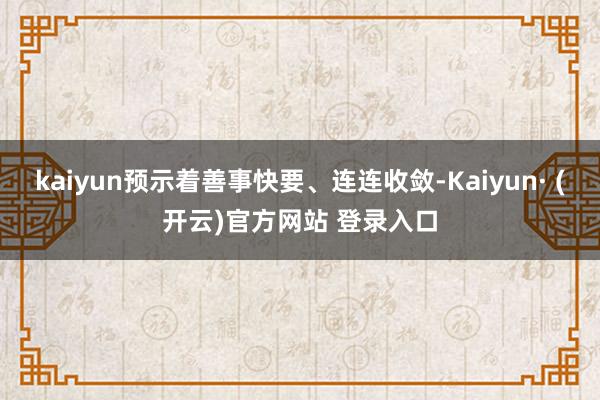 kaiyun预示着善事快要、连连收敛-Kaiyun· (开云)官方网站 登录入口