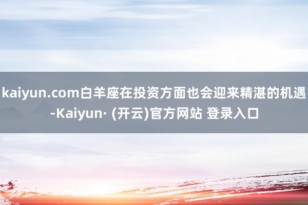 kaiyun.com白羊座在投资方面也会迎来精湛的机遇-Kaiyun· (开云)官方网站 登录入口