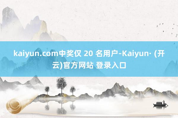 kaiyun.com中奖仅 20 名用户-Kaiyun· (开云)官方网站 登录入口
