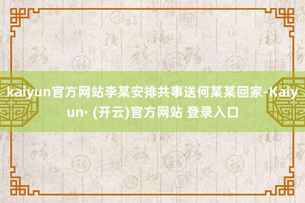kaiyun官方网站李某安排共事送何某某回家-Kaiyun· (开云)官方网站 登录入口