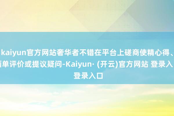 kaiyun官方网站奢华者不错在平台上磋商使精心得、晒单评价或提议疑问-Kaiyun· (开云)官方网站 登录入口