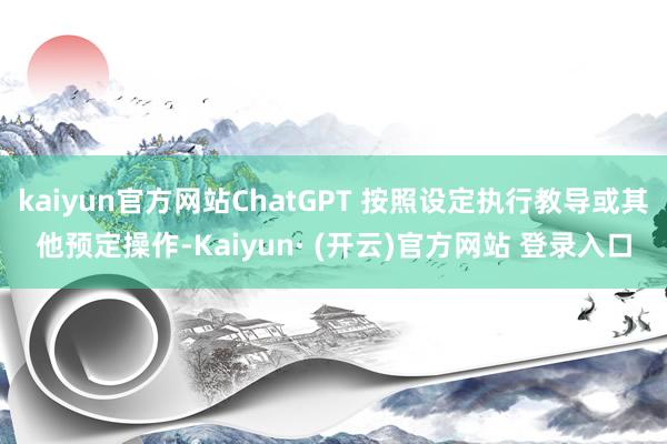 kaiyun官方网站ChatGPT 按照设定执行教导或其他预定操作-Kaiyun· (开云)官方网站 登录入口