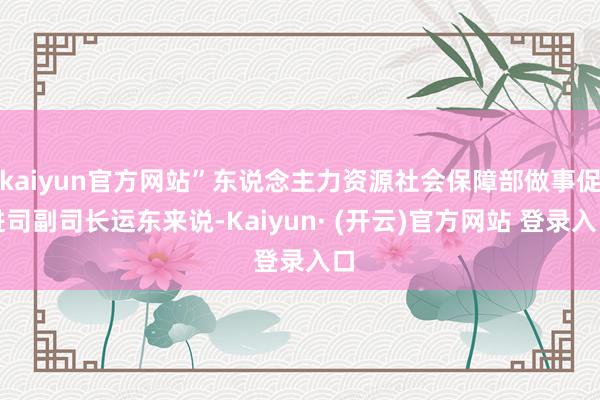 kaiyun官方网站”东说念主力资源社会保障部做事促进司副司长运东来说-Kaiyun· (开云)官方网站 登录入口
