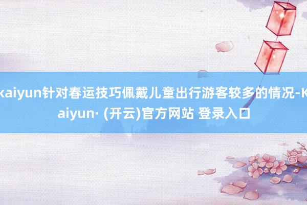 kaiyun针对春运技巧佩戴儿童出行游客较多的情况-Kaiyun· (开云)官方网站 登录入口