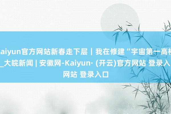 kaiyun官方网站新春走下层｜我在修建“宇宙第一高桥”_大皖新闻 | 安徽网-Kaiyun· (开云)官方网站 登录入口