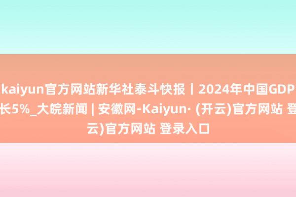 kaiyun官方网站新华社泰斗快报丨2024年中国GDP同比增长5%_大皖新闻 | 安徽网-Kaiyun· (开云)官方网站 登录入口