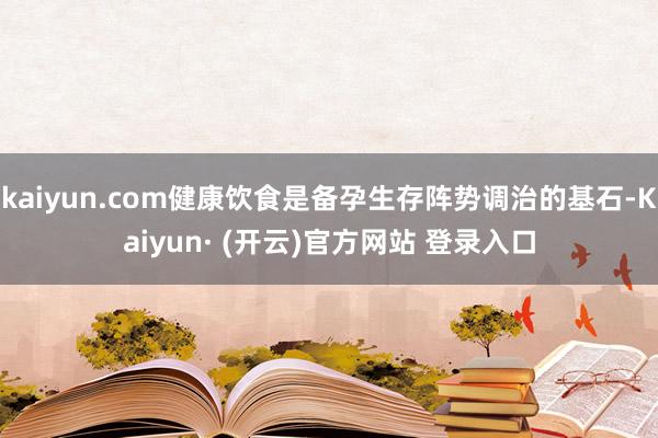 kaiyun.com健康饮食是备孕生存阵势调治的基石-Kaiyun· (开云)官方网站 登录入口
